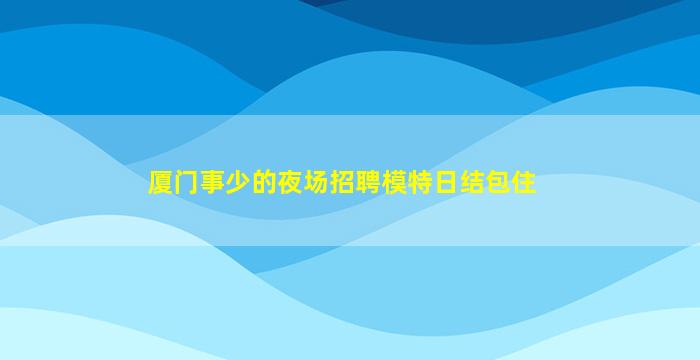 厦门事少的夜场招聘模特日结包住