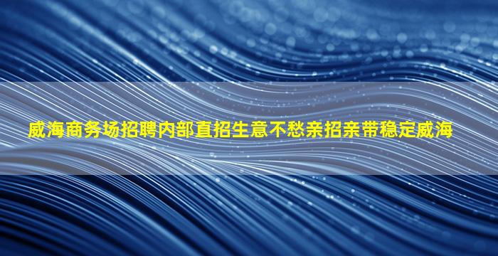 威海商务场招聘内部直招生意不愁亲招亲带稳定威海