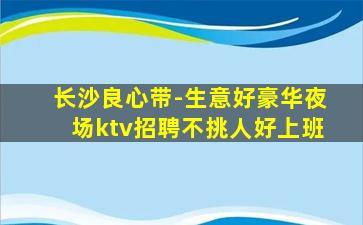 长沙良心带-生意好豪华夜场ktv招聘不挑人好上班